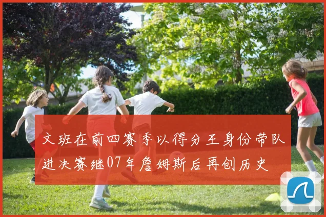 文班在前四赛季以得分王身份带队进决赛继07年詹姆斯后再创历史