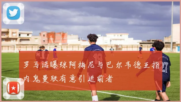 罗马诺曝琼阿梅尼与巴尔韦德互指内鬼曼联有意引进前者