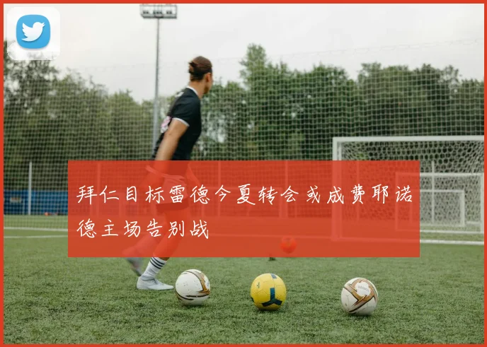 拜仁目标雷德今夏转会或成费耶诺德主场告别战