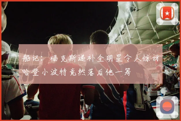 船记：福克斯递补全明星令人惊讶哈登小波特竟然落后他一筹