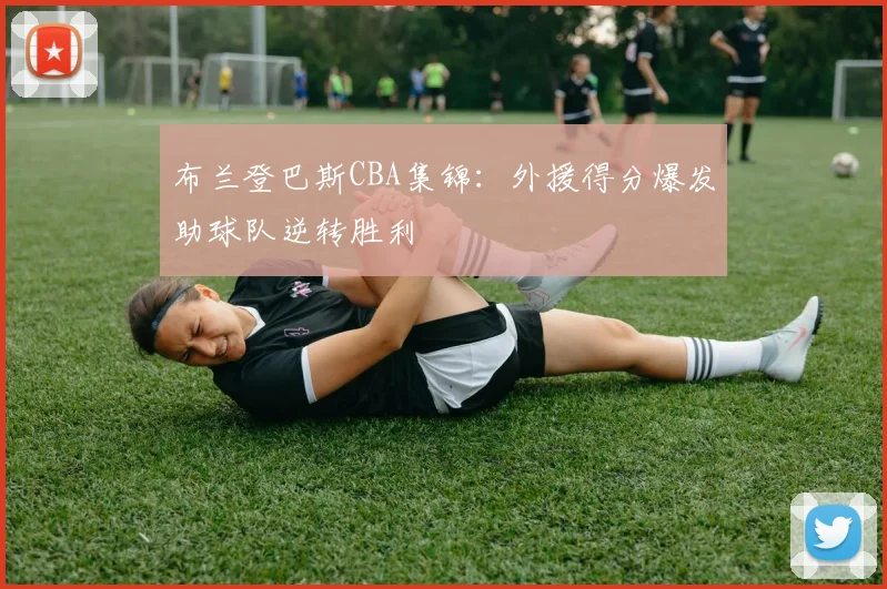 布兰登巴斯CBA集锦：外援得分爆发助球队逆转胜利