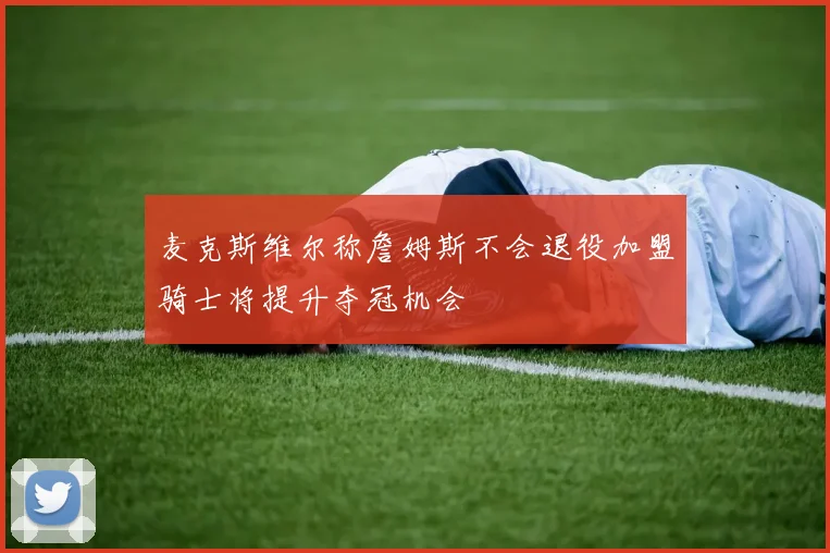 麦克斯维尔称詹姆斯不会退役加盟骑士将提升夺冠机会